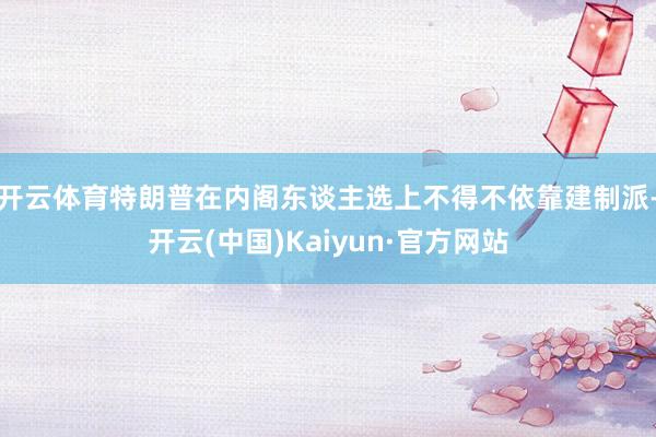 开云体育特朗普在内阁东谈主选上不得不依靠建制派-开云(中国)Kaiyun·官方网站