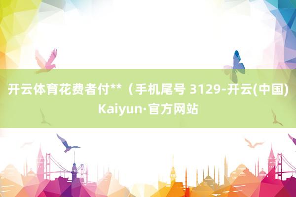 开云体育花费者付**（手机尾号 3129-开云(中国)Kaiyun·官方网站