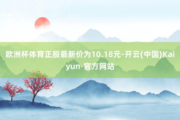 欧洲杯体育正股最新价为10.18元-开云(中国)Kaiyun·官方网站