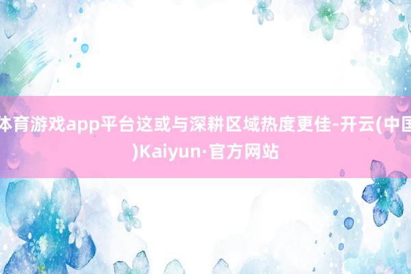 体育游戏app平台这或与深耕区域热度更佳-开云(中国)Kaiyun·官方网站