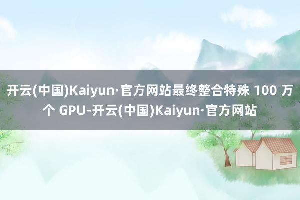 开云(中国)Kaiyun·官方网站最终整合特殊 100 万个 GPU-开云(中国)Kaiyun·官方网站