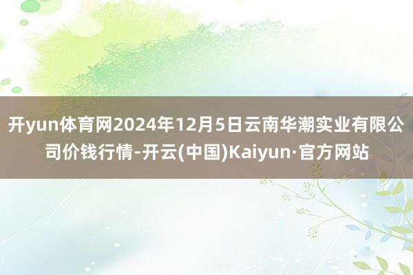 开yun体育网2024年12月5日云南华潮实业有限公司价钱行情-开云(中国)Kaiyun·官方网站