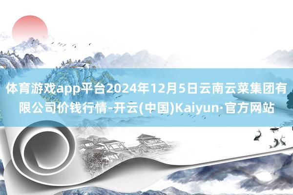 体育游戏app平台2024年12月5日云南云菜集团有限公司价钱行情-开云(中国)Kaiyun·官方网站