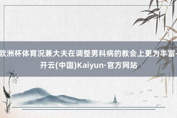 欧洲杯体育况兼大夫在调整男科病的教会上更为丰富-开云(中国)Kaiyun·官方网站