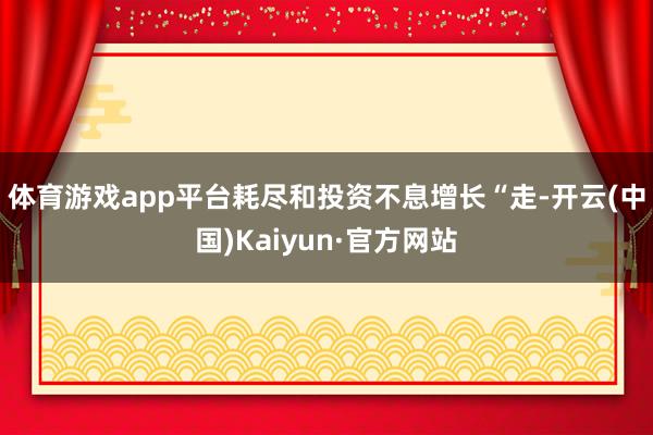 体育游戏app平台耗尽和投资不息增长　　“走-开云(中国)Kaiyun·官方网站