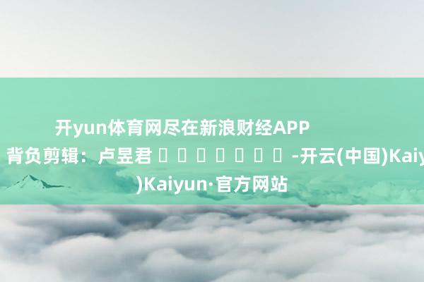 开yun体育网尽在新浪财经APP            						背负剪辑：卢昱君 							-开云(中国)Kaiyun·官方网站