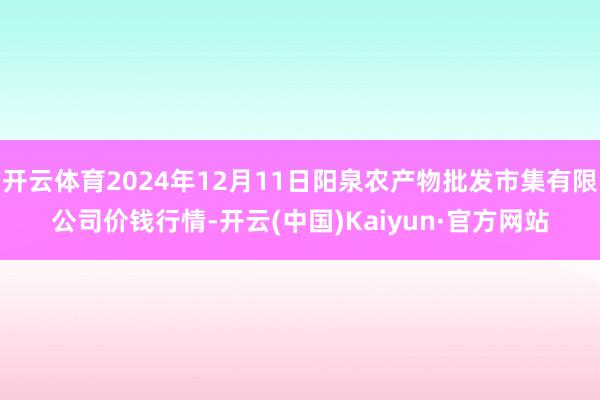 开云体育2024年12月11日阳泉农产物批发市集有限公司价钱行情-开云(中国)Kaiyun·官方网站