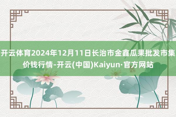 开云体育2024年12月11日长治市金鑫瓜果批发市集价钱行情-开云(中国)Kaiyun·官方网站