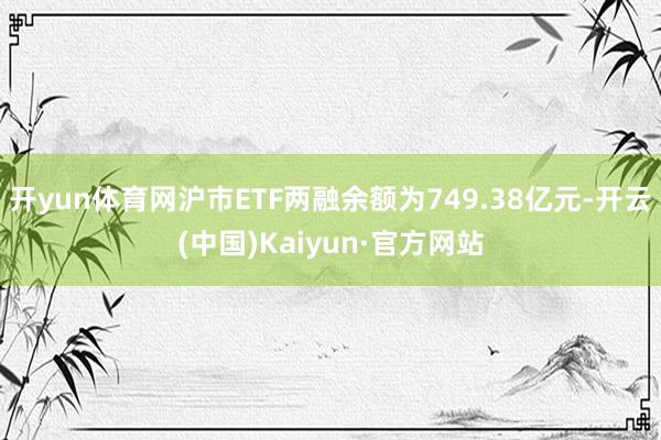 开yun体育网沪市ETF两融余额为749.38亿元-开云(中国)Kaiyun·官方网站