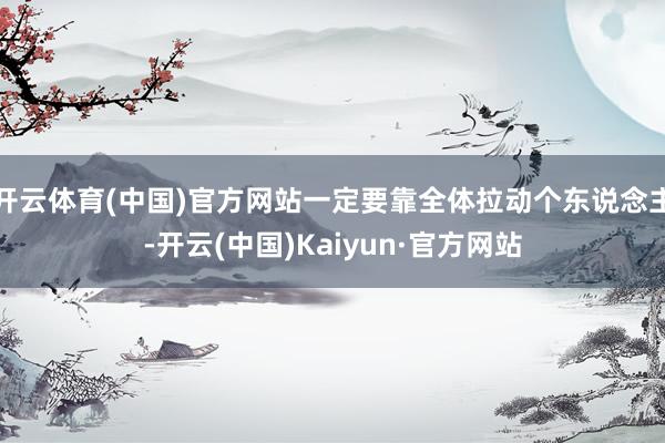 开云体育(中国)官方网站一定要靠全体拉动个东说念主-开云(中国)Kaiyun·官方网站