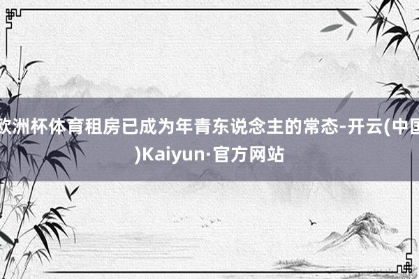 欧洲杯体育租房已成为年青东说念主的常态-开云(中国)Kaiyun·官方网站