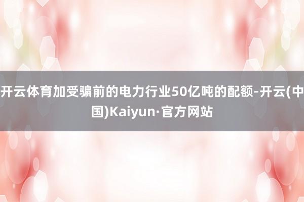 开云体育加受骗前的电力行业50亿吨的配额-开云(中国)Kaiyun·官方网站