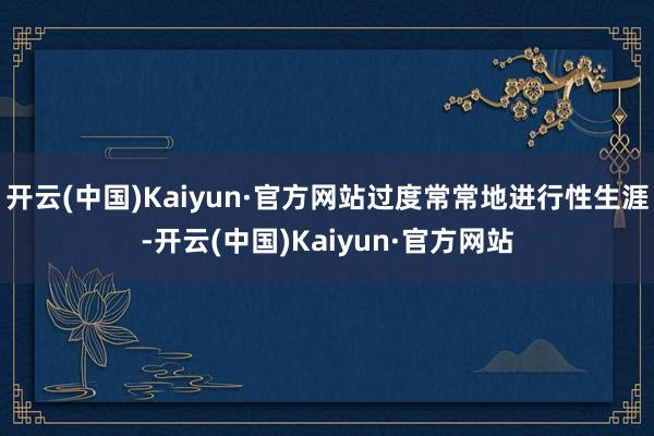 开云(中国)Kaiyun·官方网站过度常常地进行性生涯-开云(中国)Kaiyun·官方网站