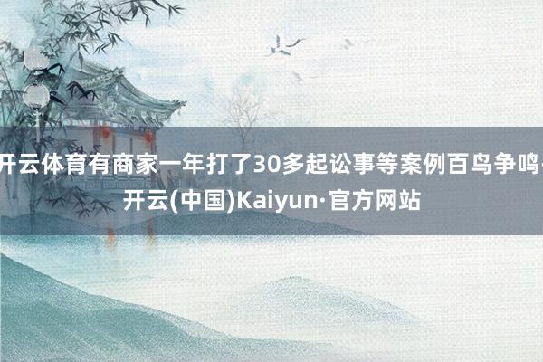 开云体育有商家一年打了30多起讼事等案例百鸟争鸣-开云(中国)Kaiyun·官方网站