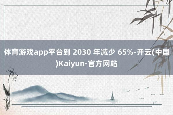 体育游戏app平台到 2030 年减少 65%-开云(中国)Kaiyun·官方网站