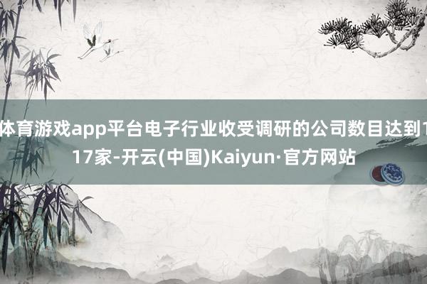 体育游戏app平台电子行业收受调研的公司数目达到117家-开云(中国)Kaiyun·官方网站