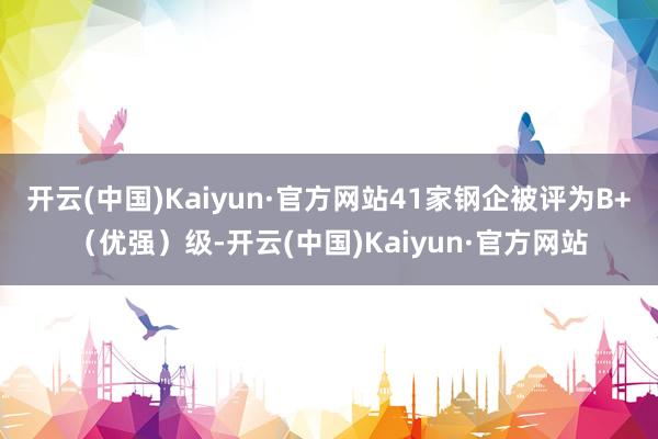 开云(中国)Kaiyun·官方网站41家钢企被评为B+（优强）级-开云(中国)Kaiyun·官方网站