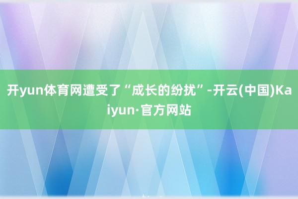 开yun体育网遭受了“成长的纷扰”-开云(中国)Kaiyun·官方网站