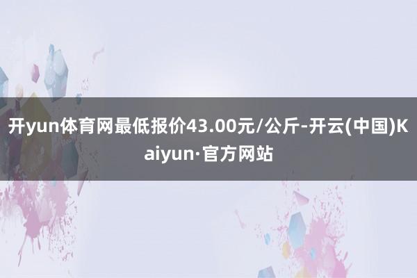 开yun体育网最低报价43.00元/公斤-开云(中国)Kaiyun·官方网站