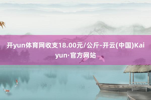 开yun体育网收支18.00元/公斤-开云(中国)Kaiyun·官方网站