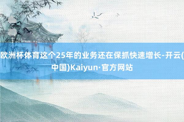 欧洲杯体育这个25年的业务还在保抓快速增长-开云(中国)Kaiyun·官方网站