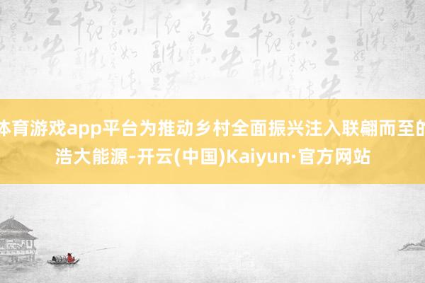 体育游戏app平台为推动乡村全面振兴注入联翩而至的浩大能源-开云(中国)Kaiyun·官方网站