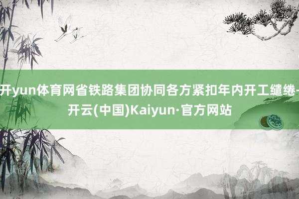 开yun体育网省铁路集团协同各方紧扣年内开工缱绻-开云(中国)Kaiyun·官方网站