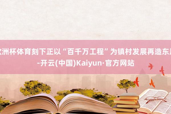 欧洲杯体育刻下正以“百千万工程”为镇村发展再造东风-开云(中国)Kaiyun·官方网站