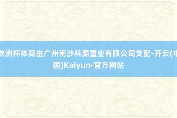 欧洲杯体育由广州南沙科源置业有限公司支配-开云(中国)Kaiyun·官方网站