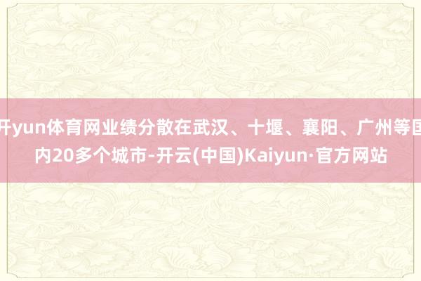 开yun体育网业绩分散在武汉、十堰、襄阳、广州等国内20多个城市-开云(中国)Kaiyun·官方网站