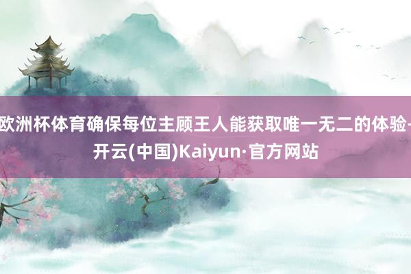 欧洲杯体育确保每位主顾王人能获取唯一无二的体验-开云(中国)Kaiyun·官方网站