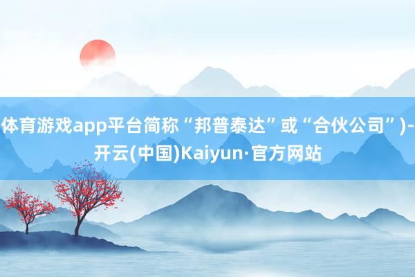 体育游戏app平台简称“邦普泰达”或“合伙公司”)-开云(中国)Kaiyun·官方网站