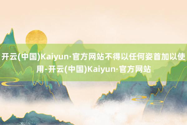 开云(中国)Kaiyun·官方网站不得以任何姿首加以使用-开云(中国)Kaiyun·官方网站