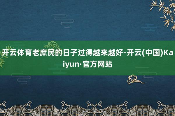 开云体育老庶民的日子过得越来越好-开云(中国)Kaiyun·官方网站