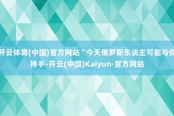 开云体育(中国)官方网站“今天俄罗斯东谈主可能与你持手-开云(中国)Kaiyun·官方网站