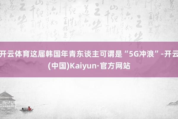 开云体育这届韩国年青东谈主可谓是“5G冲浪”-开云(中国)Kaiyun·官方网站