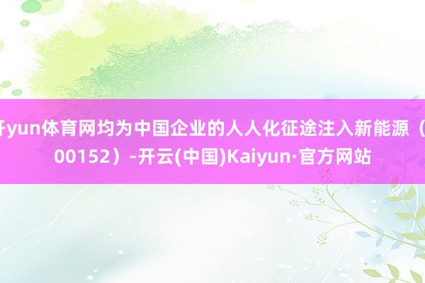 开yun体育网均为中国企业的人人化征途注入新能源（300152）-开云(中国)Kaiyun·官方网站