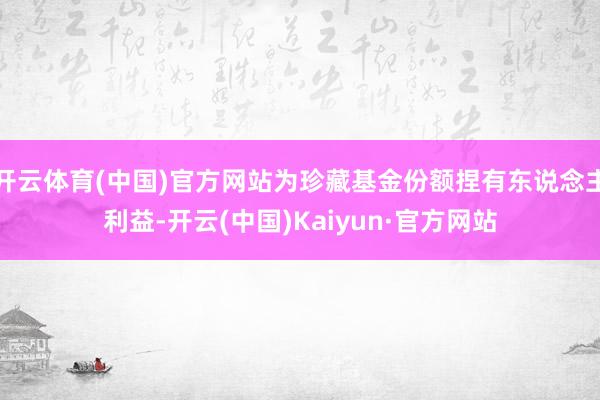 开云体育(中国)官方网站为珍藏基金份额捏有东说念主利益-开云(中国)Kaiyun·官方网站