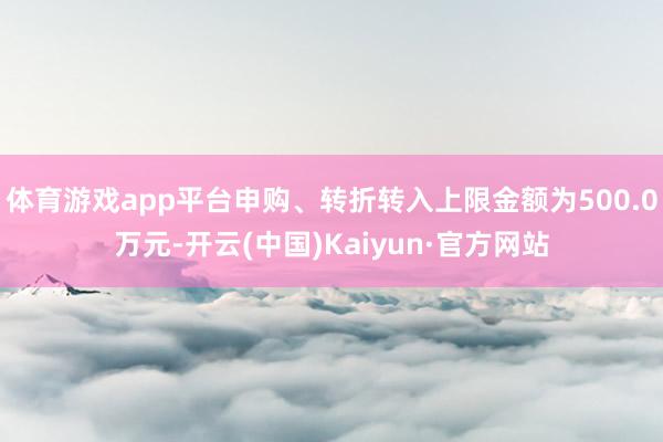 体育游戏app平台申购、转折转入上限金额为500.0万元-开云(中国)Kaiyun·官方网站