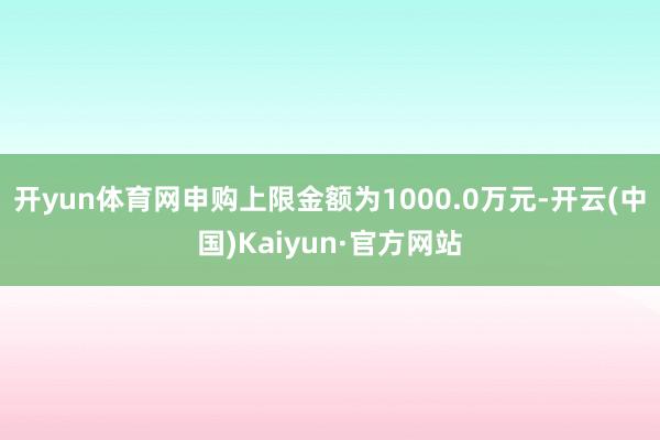 开yun体育网申购上限金额为1000.0万元-开云(中国)Kaiyun·官方网站