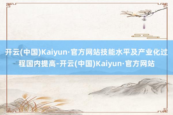 开云(中国)Kaiyun·官方网站技能水平及产业化过程国内提高-开云(中国)Kaiyun·官方网站