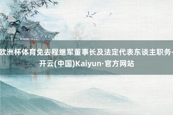 欧洲杯体育免去程继军董事长及法定代表东谈主职务-开云(中国)Kaiyun·官方网站