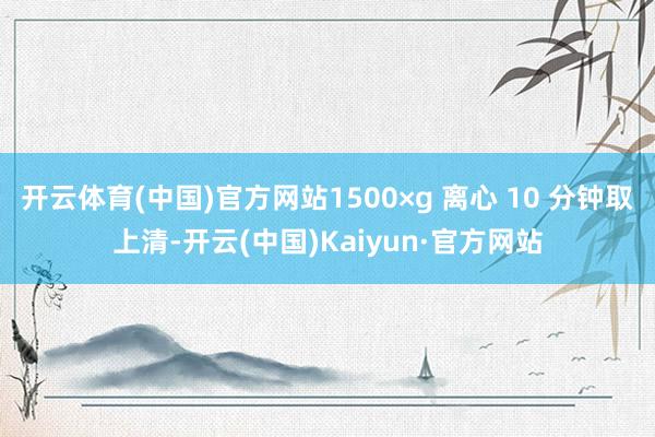 开云体育(中国)官方网站1500×g 离心 10 分钟取上清-开云(中国)Kaiyun·官方网站