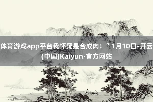 体育游戏app平台我怀疑是合成肉！”1月10日-开云(中国)Kaiyun·官方网站