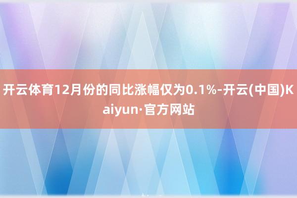 开云体育12月份的同比涨幅仅为0.1%-开云(中国)Kaiyun·官方网站