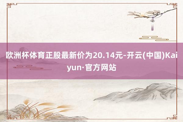 欧洲杯体育正股最新价为20.14元-开云(中国)Kaiyun·官方网站